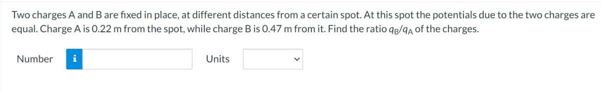 Two charges A and B are fixed in place, at different distances from a certain spot. At this spot the potentials due to the two charges are
equal. Charge A is 0.22 m from the spot, while charge B is 0.47 m from it. Find the ratio qB/9A of the charges.
Number i
Units