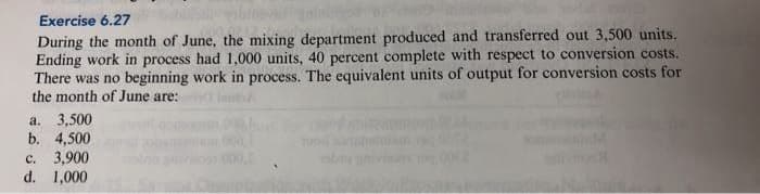 Exercise 6.27
During the month of June, the mixing department produced and transferred out 3,500 units.
Ending work in process had 1,000 units, 40 percent complete with respect to conversion costs.
There was no beginning work in process. The equivalent units of output for conversion costs for
the month of June are:
a. 3,500
b. 4,500
c. 3,900
d. 1,000