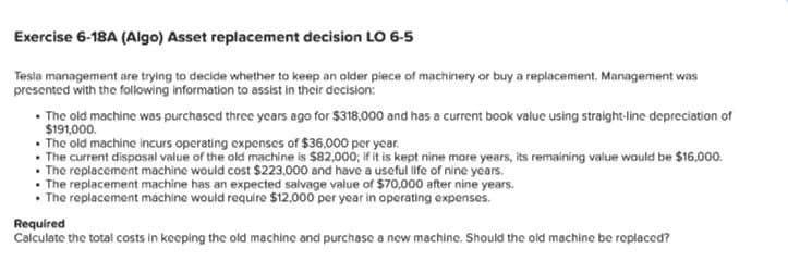 Exercise 6-18A (Algo) Asset replacement decision LO 6-5
Tesla management are trying to decide whether to keep an older piece of machinery or buy a replacement. Management was
presented with the following information to assist in their decision:
• The old machine was purchased three years ago for $318,000 and has a current book value using straight-line depreciation of
$191,000.
• The old machine incurs operating expenses of $36,000 per year.
The current disposal value of the old machine is $82,000; if it is kept nine more years, its remaining value would be $16,000.
•The replacement machine would cost $223,000 and have a useful life of nine years.
•The replacement machine has an expected salvage value of $70,000 after nine years.
• The replacement machine would require $12,000 per year in operating expenses.
Required
Calculate the total costs in keeping the old machine and purchase a new machine. Should the old machine be replaced?