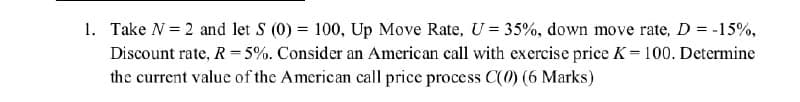 1. Take N = 2 and let S (0) = 100, Up Move Rate, U = 35%, down move rate, D = -15%,
Discount rate, R 5%. Consider an American call with exercise price K=100. Determine
the current value of the American call price process C(0) (6 Marks)