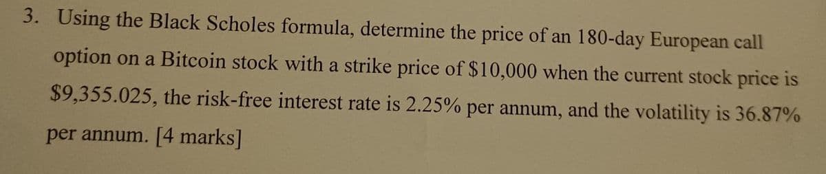 3. Using the Black Scholes formula, determine the price of an 180-day European call
option on a Bitcoin stock with a strike price of $10,000 when the current stock price is
$9,355.025, the risk-free interest rate is 2.25% per annum, and the volatility is 36.87%
per annum. [4 marks]