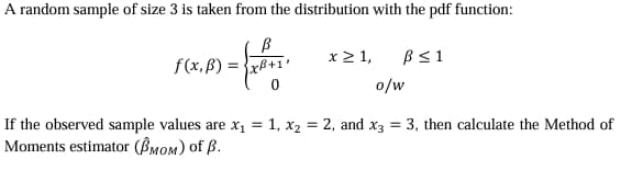 A random sample of size 3 is taken from the distribution with the pdf function:
B
f(x,B)
=xß+1'
x ≥ 1,
0
ẞ ≤1
o/w
If the observed sample values are x₁ = 1, x2 = 2, and x3 = 3, then calculate the Method of
Moments estimator (ẞMOM) of ẞ.