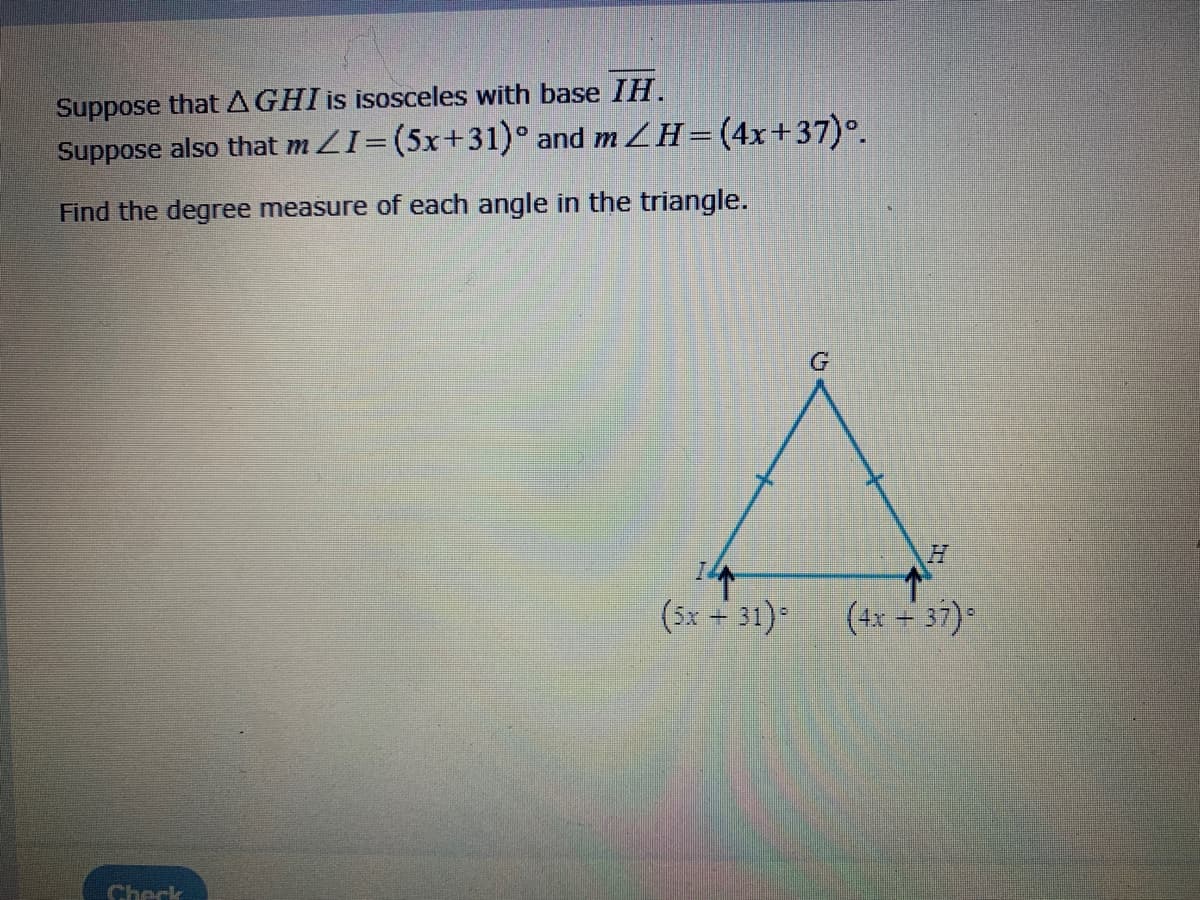 Suppose thatAGHI is isosceles with base IH.
Suppose also that m ZI=(5x+31)° and m ZH=(4x+37)°.
Find the degree measure of each angle in the triangle.
H.
1个
(5x + 31)°
(4x 37)
Check
