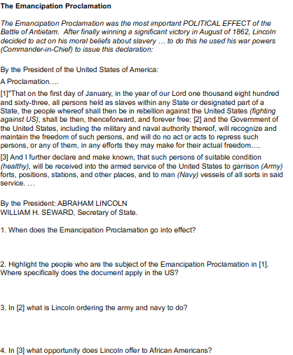The Emancipation Proclamation
The Emancipation Proclamation was the most important POLITICAL EFFECT of the
Battle of Antietam. After finally winning a significant victory in August of 1862, Lincoln
decided to act on his moral beliefs about slavery .. to do this he used his war powers
(Commander-in-Chief) to issue this decdaration:
By the President of the United States of America:
A Proclamation..
[1])"That on the first day of January, in the year of our Lord one thousand eight hundred
and sixty-three, all persons held as slaves within any State or designated part of a
State, the people whereof shall then be in rebellion against the United States (fighting
against US), shall be then, thenceforward, and forever free; [2] and the Government of
the United States, including the military and naval authority thereof, will recognize and
maintain the freedom of such persons, and will do no act or acts to repress such
persons, or any of them, in any efforts they may make for their actual freedom..
[3] And I further declare and make known, that such persons of suitable condition
(healthy), will be received into the armed service of the United States to garrison (Amy)
forts, positions, stations, and other places, and to man (Navy) vessels of all sorts in said
service....
By the President: ABRAHAM LINCOLN
WILLIAM H. SEWARD, Secretary of State.
1. When does the Emancipation Proclamation go into effect?
2. Highlight the people who are the subject of the Emancipation Proclamation in [1].
Where specifically does the document apply in the US?
3. In [2] what is Lincoln ordering the army and navy to do?
4. In [3] what opportunity does Lincoln offer to African Americans?
