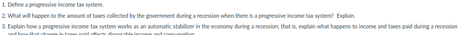 1. Define a progressive income tax system.
2. What will happen to the amount of taxes collected by the government during a recession when there is a progressive income tax system? Explain.
3. Explain how a progressive income tax system works as an automatic stabilizer in the economy during a recession; that is, explain what happens to income and taxes paid during a recession
and bow that change in taves pnid affects disnosable income and consumntion
