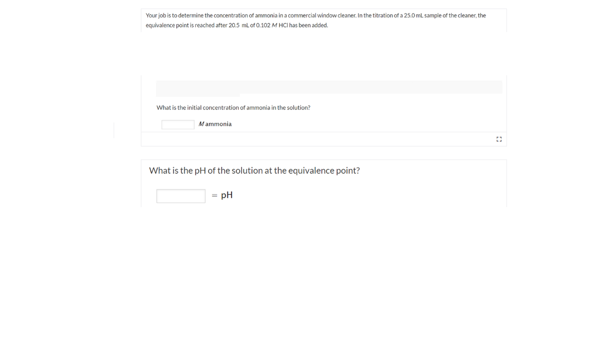 Your job is to determine the concentration of ammonia in a commercial window cleaner. In the titration of a 25.0 mL sample of the cleaner, the
equivalence point is reached after 20.5 ml of 0.102 M HCI has been added.
What is the initial concentration of ammonia in the solution?
Mammonia
What is the pH of the solution at the equivalence point?
= pH
