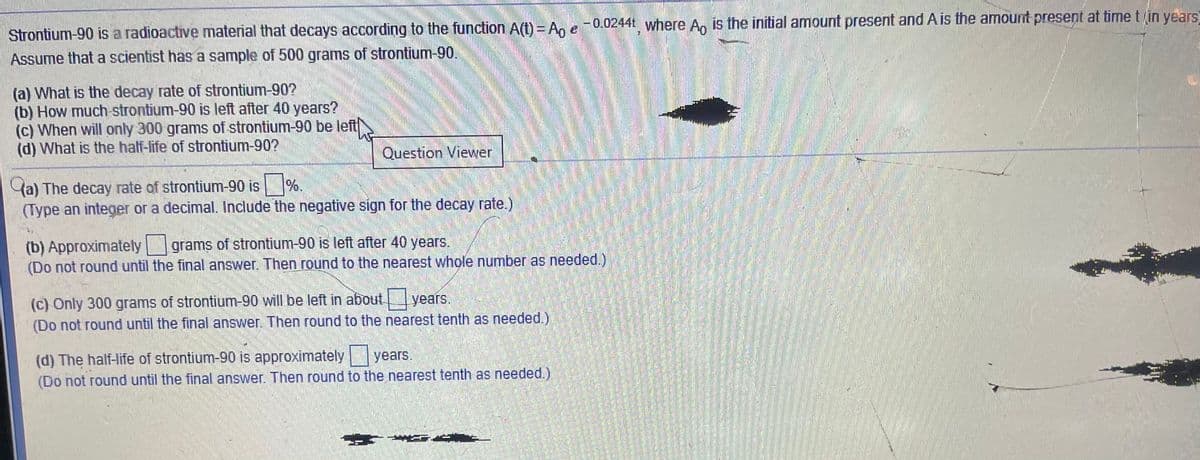 -
F0,0244t where An is the initial amount present and A is the amount present at time tin years
Strontium-90 is a radioactive material that decays according to the function A(t)= Ag e
Assume that a scientist has a sample of 500 grams of strontium-90.
(a) What is the decay rate of strontium-90?
(b) How much strontium-90 is left after 40 years?
(c) When will only 300 grams of strontium-90 be left
(d) What is the half-life of strontium-90?
Question Viewer
(a) The decay rate of strontium-90 is %.
(Type an integer or a decimal. Include the negative sign for the decay rate.)
(b) Approximately grams of strontium-90 is left after 40 years.
(Do not round until the final answer. Then round to the nearest whole number as needed.)
(c) Only 300 grams of strontium-90 will be left in about
(Do not round until the final answer. Then round to the nearest tenth as needed.)
years.
(d) The half-life of strontium-90 is approximately years,
(Do not round until the final answer. Then round to the nearest tenth as needed.)
