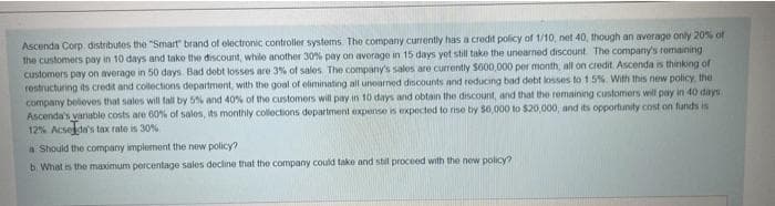 Ascenda Corp. distributes the "Smart" brand of electronic controller systems. The company currently has a credit policy of 1/10, net 40, though an average only 20% of
the customers pay in 10 days and take the discount, while another 30% pay on avorage in 15 days yet still take the unearned discount. The company's remaining
customers pay on average in 50 days. Bad debt losses are 3% of sales. The company's sales are currently $600,000 per month, all on credit. Ascenda is thinking of
restructuring its credit and collections department, with the goal of eliminating all unearned discounts and reducing bad debt losses to 1.5%. With this new policy, the
company believes that sales will fall by 5% and 40% of the customers will pay in 10 days and obtain the discount, and that the remaining customers will pay in 40 days.
Ascenda's variable costs are 60% of sales, its monthly collections department expense is expected to rise by $6,000 to $20,000, and its opportunity cost on funds is
12% Acselda's tax rate is 30%
a Should the company implement the new policy?
b. What is the maximum percentage sales decline that the company could take and still proceed with the new policy?