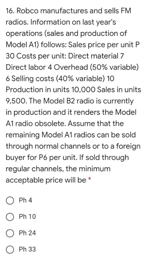 16. Robco manufactures and sells FM
radios. Information on last year's
operations (sales and production of
Model A1) follows: Sales price per unit P
30 Costs per unit: Direct material 7
Direct labor 4 Overhead (50% variable)
6 Selling costs (40% variable) 10
Production in units 10,000 Sales in units
9,500. The Model B2 radio is currently
in production and it renders the Model
A1 radio obsolete. Assume that the
remaining Model A1 radios can be sold
through normal channels or to a foreign
buyer for P6 per unit. If sold through
regular channels, the minimum
acceptable price will be *
Ph 4
Ph 10
Ph 24
O Ph 33
