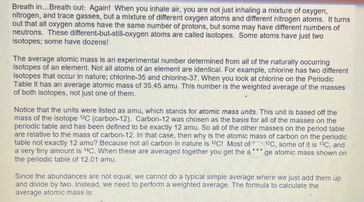 Breath in... Breath out: Again! When you inhale air, you are not just inhaling a mixture of oxygen,
nitrogen, and trace gasses, but a mixture of different oxygen atoms and different nitrogen atoms. It turns
out that all oxygen atoms have the same number of protons, but some may have different numbers of
neutrons. These different-but-still-oxygen atoms are called isotopes. Some atoms have just two
isotopes; some have dozens!
The average atomic mass is an experimental number determined from all of the naturally occurring
isotopes of an element. Not all atoms of an element are identical. For example, chlorine has two different
isotopes that occur in nature; chlorine-35 and chlorine-37. When you look at chlorine on the Periodic
Table it has an average atomic mass of 35.45 amu. This number is the weighted average of the masses
of both isotopes, not just one of them.
Notice that the units were listed as amu, which stands for atomic mass units. This unit is based off the
mass of the isotope 12C (carbon-12). Carbon-12 was chosen as the basis for all of the masses on the
periodic table and has been defined to be exactly 12 amu. So all of the other masses on the period table
are relative to the mass of carbon-12. In that case, then why is the atomic mass of carbon on the periodic
table not exactly 12 amu? Because not all carbon in nature is 12C! Most of 12C, some of it is 13C, and
a very tiny amount is 14C. When these are averaged together you get the a ge atomic mass shown on
the periodic table of 12.01 amu.
Since the abundances are not equal, we cannot do a typical simple average where we just add them up
and divide by two. Instead, we need to perform a weighted average. The formula to calculate the
average atomic mass is: