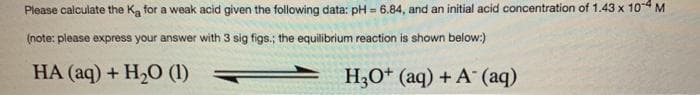 Please calculate the Ka for a weak acid given the following data: pH = 6.84, and an initial acid concentration of 1.43 x 104 M
(note: please express your answer with 3 sig figs.; the equilibrium reaction is shown below:)
HA (aq) + H20 (1)
H;O* (aq) + A (aq)
