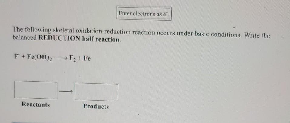 Enter electrons as e.
The following skeletal oxidation-reduction reaction occurs under basic conditions. Write the
balanced REDUCTION half reaction.
F+Fe(OH)2- F2+ Fe
Reactants
Products
