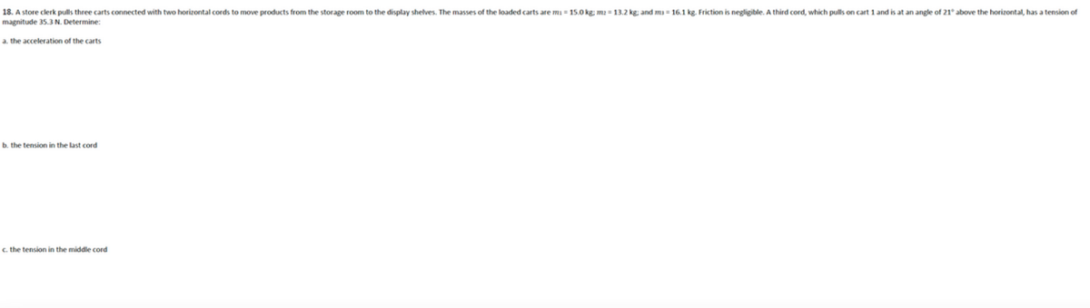 18. A store clerk pulls three carts connected with two horizontal cords to move products from the storage room to the display shelves. The masses of the loaded carts are m= 15.0 kg; m2 = 13.2 kg; and ma- 16.1 kg. Friction is negligible. A third cord, which pulls on cart 1 and is at an angle of 21° above the horizontal, has a tension of
magnitude 35.3 N. Determine:
a. the acceleration of the carts
b. the tension in the last cord
c. the tension in the middle cord