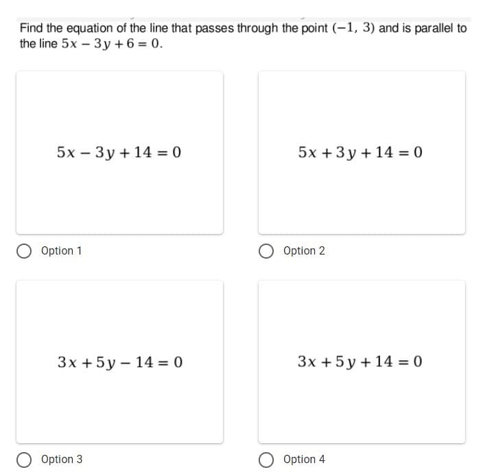 Find the equation of the line that passes through the point (-1, 3) and is parallel to
the line 5x – 3y + 6 = 0.
5x – 3y + 14 = 0
5x + 3 y + 14 = 0
Option 1
Option 2
3x + 5y – 14 = 0
3x + 5 y + 14 = 0
Option 3
Option 4
