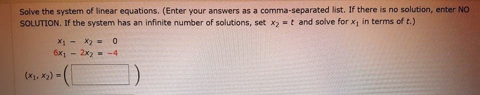 Solve the system of linear equations. (Enter your answers as a comma-separated list. If there is no solution, enter NO
SOLUTION. If the system has an infinite number of solutions, set x2 = t and solve for x1 in terms of t.)
%3!
X1 - X2 = 0
6x1 - 2x2 = -4
%3D
(x1, x2) =
%3!
