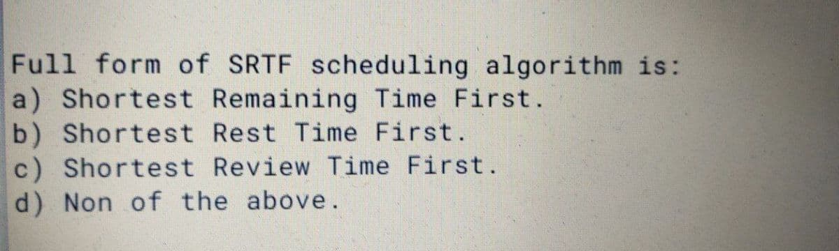 Full form of SRTF scheduling algorithm is:
a) Shortest Remaining Time First.
b) Shortest Rest Time First.
c) Shortest Review Time First.
d) Non of the above.
