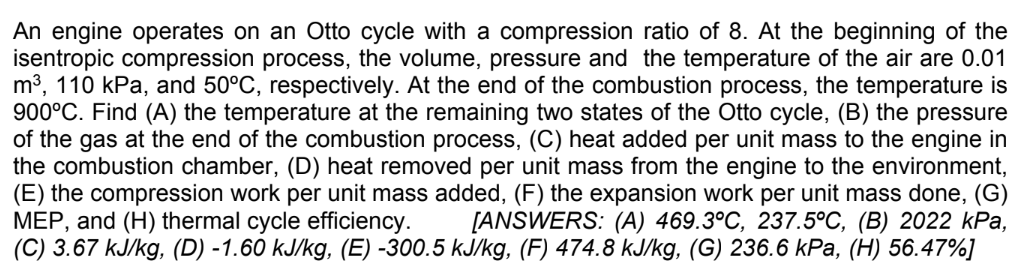 An engine operates on an Otto cycle with a compression ratio of 8. At the beginning of the
isentropic compression process, the volume, pressure and the temperature of the air are 0.01
m³, 110 kPa, and 50°C, respectively. At the end of the combustion process, the temperature is
900°C. Find (A) the temperature at the remaining two states of the Otto cycle, (B) the pressure
of the gas at the end of the combustion process, (C) heat added per unit mass to the engine in
the combustion chamber, (D) heat removed per unit mass from the engine to the environment,
(E) the compression work per unit mass added, (F) the expansion work per unit mass done, (G)
MEP, and (H) thermal cycle efficiency. [ANSWERS: (A) 469.3°C, 237.5°C, (B) 2022 kPa,
(C) 3.67 kJ/kg, (D) -1.60 kJ/kg, (E) -300.5 kJ/kg, (F) 474.8 kJ/kg, (G) 236.6 kPa, (H) 56.47%]