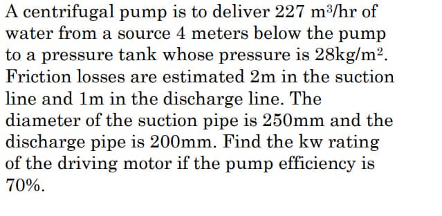 A centrifugal pump is to deliver 227 m³/hr of
water from a source 4 meters below the pump
to a pressure tank whose pressure is 28kg/m².
Friction losses are estimated 2m in the suction
line and 1m in the discharge line. The
diameter of the suction pipe is 250mm and the
discharge pipe is 200mm. Find the kw rating
of the driving motor if the pump efficiency is
70%.