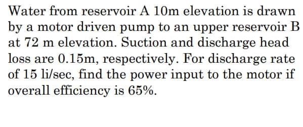 Water from reservoir A 10m elevation is drawn
by a motor driven pump to an upper reservoir B
at 72 m elevation. Suction and discharge head
loss are 0.15m, respectively. For discharge rate
of 15 li/sec, find the power input to the motor if
overall efficiency is 65%.