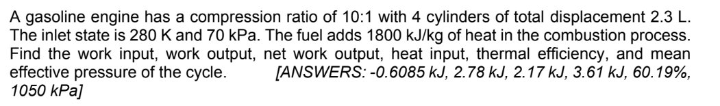 A gasoline engine has a compression ratio of 10:1 with 4 cylinders of total displacement 2.3 L.
The inlet state is 280 K and 70 kPa. The fuel adds 1800 kJ/kg of heat in the combustion process.
Find the work input, work output, net work output, heat input, thermal efficiency, and mean
effective pressure of the cycle. [ANSWERS: -0.6085 kJ, 2.78 kJ, 2.17 kJ, 3.61 kJ, 60.19%,
1050 kPa]