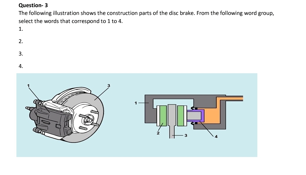 Question- 3
The following illustration shows the construction parts of the disc brake. From the following word group,
select the words that correspond to 1 to 4.
1.
2.
3.
4.
1