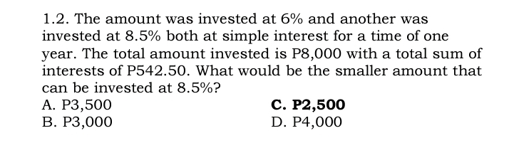 1.2. The amount was invested at 6% and another was
invested at 8.5% both at simple interest for a time of one
year. The total amount invested is P8,000 with a total sum of
interests of P542.50. What would be the smaller amount that
can be invested at 8.5%?
A. P3,500
B. P3,000
C. P2,500
D. P4,000