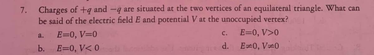 7. Charges of +q and -q are situated at the two vertices of an equilateral triangle. What can
be said of the electric field E and potential V at the unoccupied vertex?
E=0, V>0
C.
a.
E=0, V=0
b. E=0, V< 0
d. E=0, V#0
