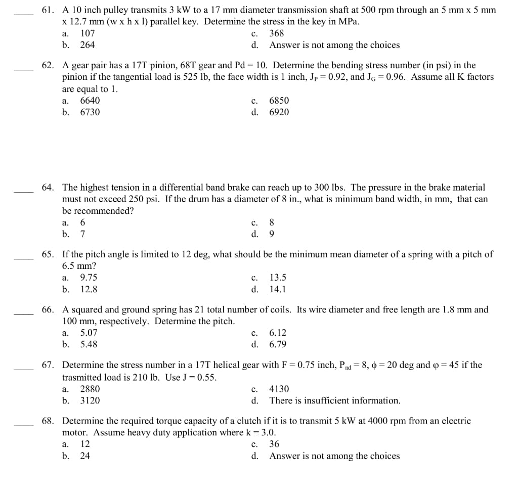 61. A 10 inch pulley transmits 3 kW to a 17 mm diameter transmission shaft at 500 rpm through an 5 mm x 5 mm
x 12.7 mm (w x hx 1) parallel key. Determine the stress in the key in MPa.
a.
107
368
b. 264
62. A gear pair has a 17T pinion, 68T gear and Pd = 10. Determine the bending stress number (in psi) in the
pinion if the tangential load is 525 lb, the face width is 1 inch, Jp = 0.92, and JG = 0.96. Assume all K factors
are equal to 1.
a.
6640
b. 6730
a.
6
b. 7
C.
d. Answer is not among the choices
64. The highest tension in a differential band brake can reach up to 300 lbs. The pressure in the brake material
must not exceed 250 psi. If the drum has a diameter of 8 in., what is minimum band width, in mm, that can
be recommended?
a.
9.75
b. 12.8
C.
d.
65. If the pitch angle is limited to 12 deg, what should be the minimum mean diameter of a spring with a pitch of
6.5 mm?
a.
2880
b. 3120
6850
6920
C.
8
d. 9
a.
12
b. 24
C.
d.
66. A squared and ground spring has 21 total number of coils. Its wire diameter and free length are 1.8 mm and
100 mm, respectively. Determine the pitch.
a.
5.07
b. 5.48
13.5
14.1
67. Determine the stress number in a 17T helical gear with F = 0.75 inch, Pnd = 8, p=20 deg and p = 45 if the
trasmitted load is 210 lb. Use J = 0.55.
c. 6.12
d. 6.79
C.
d.
4130
There is insufficient information.
68. Determine the required torque capacity of a clutch if it is to transmit 5 kW at 4000 rpm from an electric
motor. Assume heavy duty application where k = 3.0.
36
C.
d. Answer is not among the choices