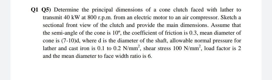 Q1 Q5) Determine the principal dimensions of a cone clutch faced with lather to
transmit 40 kW at 800 r.p.m. from an electric motor to an air compressor. Sketch a
sectional front view of the clutch and provide the main dimensions. Assume that
the semi-angle of the cone is 10°, the coefficient of friction is 0.3, mean diameter of
cone is (7-10)d, where d is the diameter of the shaft, allowable normal pressure for
lather and cast iron is 0.1 to 0.2 N/mm, shear stress 100 N/mm, load factor is 2
and the mean diameter to face width ratio is 6.
