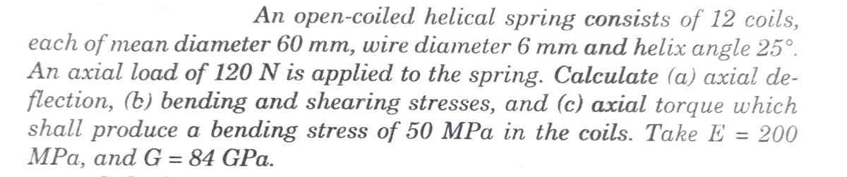 An open-coiled helical spring consists of 12 coils,
each of mean diameter 60 mm, wire diameter 6 mm and helix angle 25°.
An axial load of 120 N is applied to the spring. Calculate (a) axial de-
flection, (b) bending and shearing stresses, and (c) axial torque which
shall produce a bending stress of 50 MPa in the coils. Take E = 200
MPa, and G = 84 GPa.