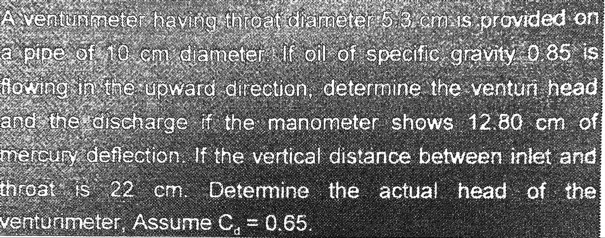 A ventunmeter having throat diameter 5.3 cm is provided on
2655
a pipe of 10 cm diameter If oil of specific gravity 0.85 is
flowing in the upward direction, determine the ventur head
and the discharge if the manometer shows 12.80 cm of
mercury deflection. If the vertical distance between inlet and
throat is 22 cm. Determine the actual head of the
venturimeter, Assume C, = 0.65.
MILE
PARGRIR
Wachs