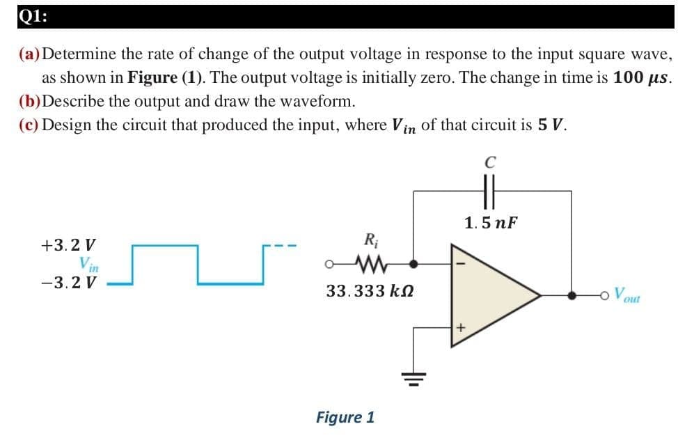 Q1:
(a) Determine the rate of change of the output voltage in response to the input square wave,
as shown in Figure (1). The output voltage is initially zero. The change in time is 100 us.
(b)Describe the output and draw the waveform.
(c) Design the circuit that produced the input, where Vin of that circuit is 5 V.
1.5 nF
+3.2 V
R;
Vin
-3.2 V
33.333 kN
out
Figure 1
