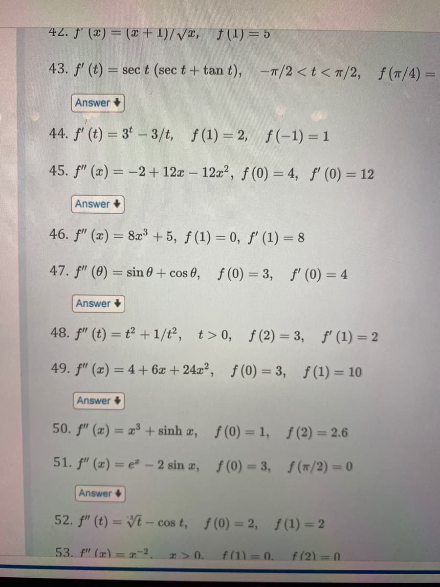 42. f'(x) = (x+1)/√x, f(1) = 5
43. f' (t)= sec t (sec t + tan t), -T/2 <t</2, f(π/4)=
Answer +
44. f' (t) = 3 - 3/t, f(1) = 2,
f(-1) = 1
45. f" (x) = -2 + 12x12x², f(0) = 4, f' (0) = 12
Answer
46. f" (x) = 8x³ +5, f(1) = 0, f' (1) = 8
-
47. f" (0) = sin 0 + cos 0, f(0) = 3, f'(0) = 4
Answer
48. f" (t) = t²+1/t², t > 0, f(2)=3, f' (1) = 2
49. f" (x) = 4 + 6x + 24x², f(0) = 3,
f(1) = 10
Answer
50. f" (2) = æ® +sinhæ,
51. f" (x)=e- 2 sin x,
Answer
f (0)= 1,
f(0) = 3,
a> 0.
f (2)=2.6
f(π/2) = 0
52. f" (t) = t-cos t, f(0) = 2, f(1) = 2
53. f" (x) = -².
f(1) = 0. f(2)=0