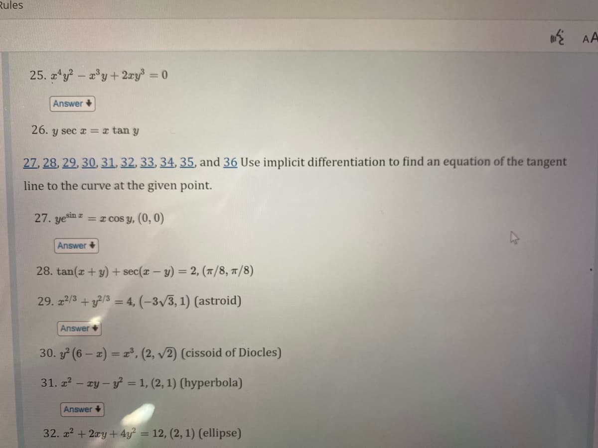 Rules
25. xy2 - x³y + 2xy³ = 0
Answer
26. y sec x= x tan y
27, 28, 29, 30, 31, 32, 33, 34, 35, and 36 Use implicit differentiation to find an equation of the tangent
line to the curve at the given point.
27. yesin = x cos y, (0, 0)
Answer
28. tan(x + y) + sec(x - y) = 2, (π/8, π/8)
29. x²/3+2/3 = 4, (-3√3, 1) (astroid)
Answer
30. y² (6-x) = x³, (2, √2) (cissoid of Diocles)
31. x² - xy-y² = 1, (2, 1) (hyperbola)
Answer
32. x² + 2xy + 4y² = 12, (2, 1) (ellipse)
AA