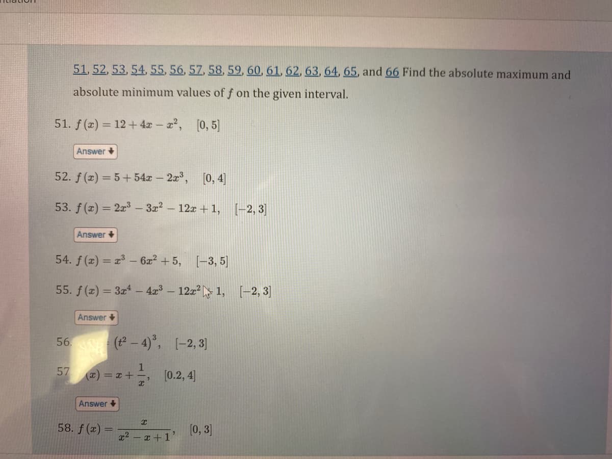 51. f(x) = 12 + 4x-x², [0, 5]
51, 52, 53, 54, 55, 56, 57, 58, 59, 60, 61, 62, 63, 64, 65, and 66 Find the absolute maximum and
absolute minimum values of f on the given interval.
52. f(x)=5+54x - 2x³, [0, 4]
53. f(x) = 2x³ - 3x² - 12x+1, [-2,3]
Answer
56.
54. f(x) = x³ - 6x² +5, [-3,5]
57
Answer +
55. f(x) = 3x4 - 4x³-12x²1, [-2, 3]
Answer +
(t²-4)³, [-2,3]
1
(x) = x +-
x
Answer +
58. f(x):
=
[0.2, 4]
x
x²-x+1'
[0, 3]