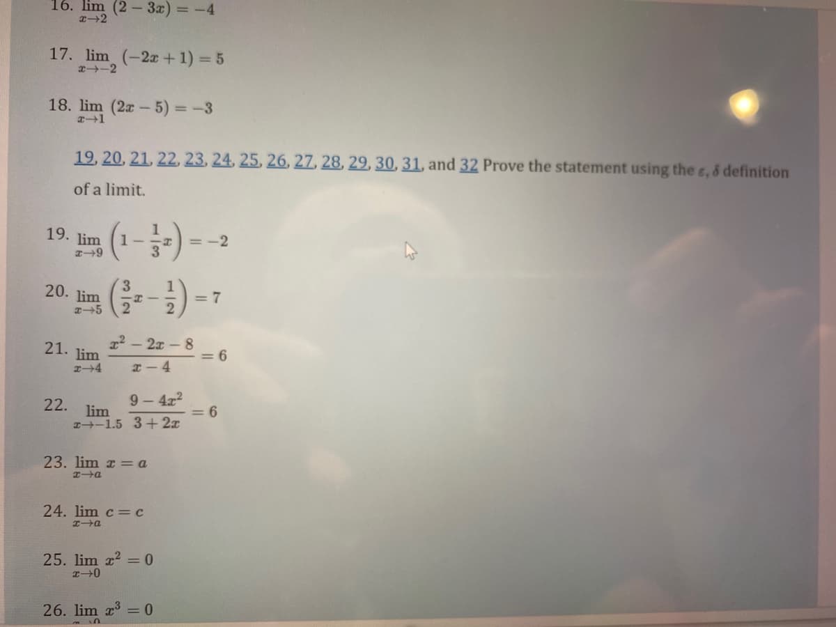 16. lim (2-3x) = -4
x-2
17. lim (-2x + 1) = 5
x4-2
18. lim (2x - 5) = -3
x-1
19, 20, 21, 22, 23, 24, 25, 26, 27, 28, 29, 30, 31, and 32 Prove the statement using the s, & definition
of a limit.
19. lim
x-9
20. lim
3
x-5 2
21. lim
x-4
1-
HI
22. lim
x² - 2x-8
x-4
9-4x2
-1.5 3+2x
23. lim xa
x→a
24. lim c = c
x→a
25. lim x² = 0
x-0
=-2
26. lim x³ = 0
n
= 7
= 6
<= 6