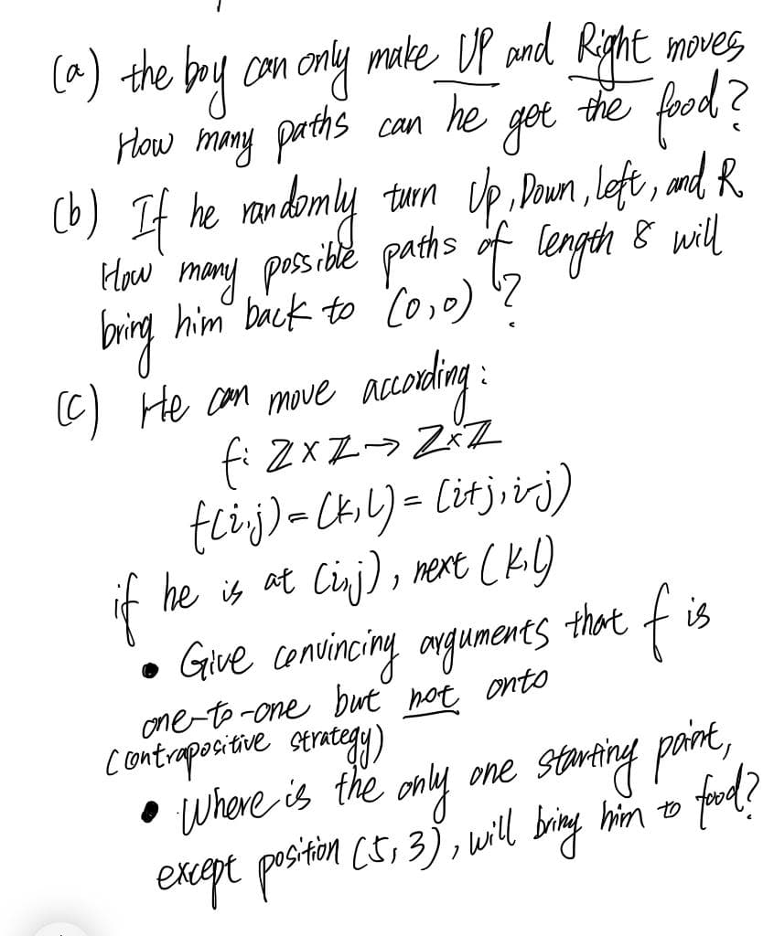 (a) the boy con only make_ DP pnd Kight moves
How mony parths
(b) If he randomly
fund?
he
get
the
Can
turn Up Doun , left , nd, R.
Haw mony possibe paths f length 8 will
him back to Co,o)
big
(C) He com muwve acoeling:
fi ZxZ-> ZřZ
tcij)=CkL)= Citj,irj)
f
he is at Cinj), mext Ck)
fis
that
Give convincing angumenes
one-to -one but not onto
contraporitive strategy)
• Where is the only one starting paint,
him to
bring
ford?
except position ct, 3), wil
