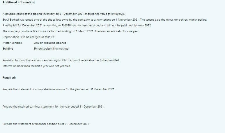 Additional information:
A physical count of the closing inventory on 31 December 2021 showed the value at RM89,000.
Beryl Berhad has rented one of the shops lots owns by the company to a new tenant on 1 November 2021. The tenant paid the rental for a three-month period.
A utility bill for December 2021 amounting to RM650 has not been recorded and will not be paid until January 2022.
The company purchase fire insurance for the building on 1 March 2021. The insurance is valid for one year.
Depreciation is to be charged as follows:
Motor Vehicles
20% on reducing balance
Building
5% on straight line method
Provision for doubtful accounts amounting to 4% of account receivable has to be provided.
Interest on bank loan for half a year was not yet paid.
Required:
Prepare the statement of comprehensive income for the year ended 31 December 2021.
Prepare the retained eamings statement for the year ended 31 December 2021.
Prepare the statement of financial position as at 31 December 2021.
