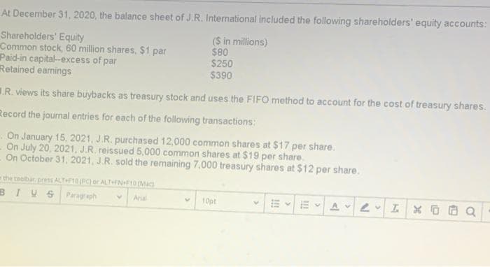 At December 31, 2020, the balance sheet of J.R. International included the following shareholders' equity accounts:
Shareholders' Equity
Common stock, 60 million shares, $1 par
Paid-in capital-excess of par
Retained earnings
($ in millions)
$80
$250
$390
.R. views its share buybacks as treasury stock and uses the FIFO method to account for the cost of treasury shares.
Record the journal entries for each of the following transactions:
On January 15, 2021, J.R. purchased 12,000 common shares at $17 per share.
On July 20, 2021, J.R. reissued 5,000 common shares at $19 per share.
On October 31, 2021, J.R. sold the remaining 7,000 treasury shares at $12 per share.
the toolbar press ALTF10 (PC) or ALTNF10Mac
BIVSParagraph
Aral
10pt
