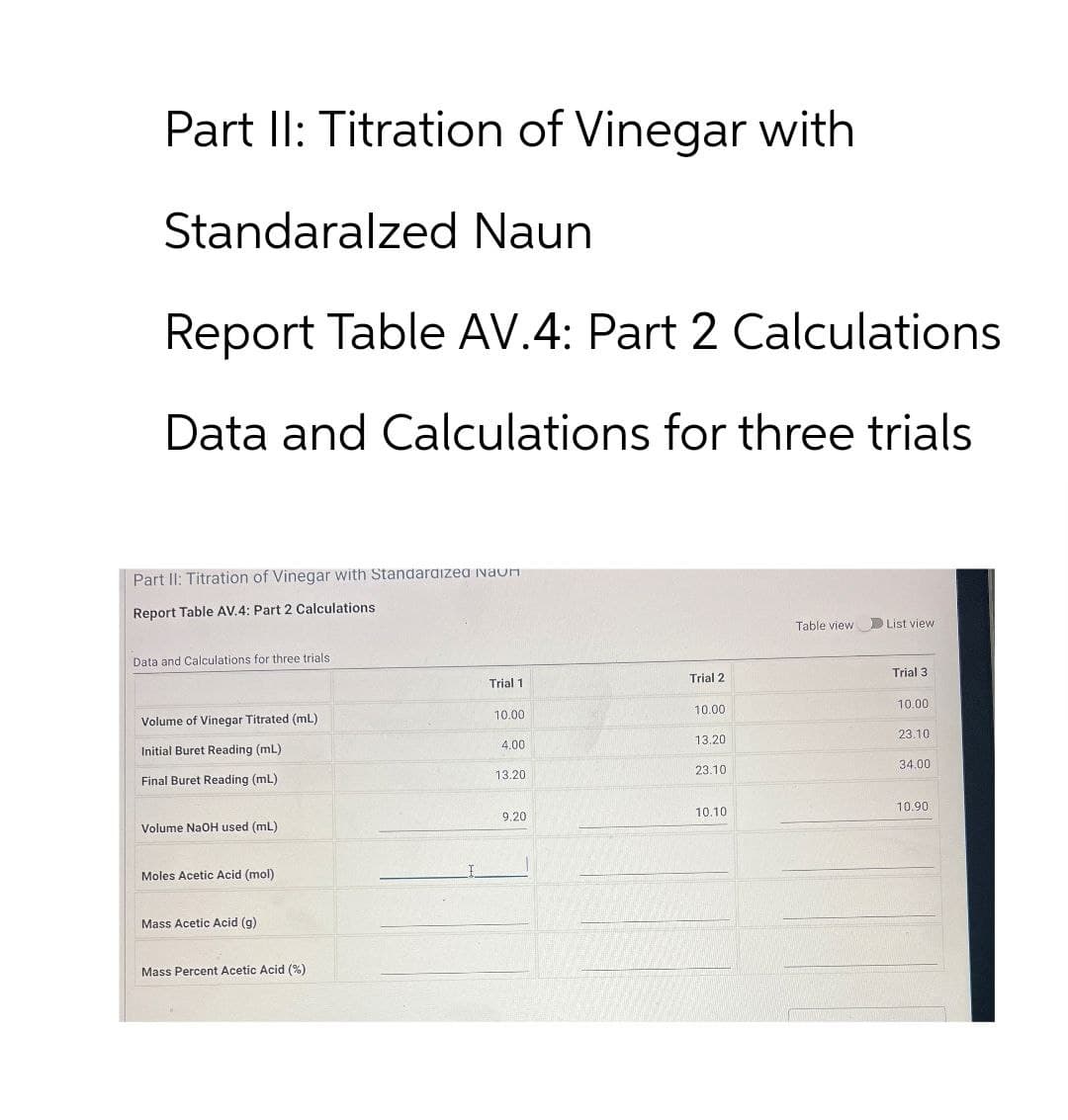 Part II: Titration of Vinegar with
Standaralzed Naun
Report Table AV.4: Part 2 Calculations.
Data and Calculations for three trials
Part II: Titration of Vinegar with Standardized auη
Report Table AV.4: Part 2 Calculations
Data and Calculations for three trials
Table view
List view
Trial 1
Trial 2
Trial 3
Volume of Vinegar Titrated (mL)
10.00
10.00
10.00
Initial Buret Reading (mL)
4.00
13.20
23.10
Final Buret Reading (mL)
13.20
23.10
34.001
9.20.
10.10
10.90
Volume NaOH used (mL)
Moles Acetic Acid (mol)
Mass Acetic Acid (g)
Mass Percent Acetic Acid (%)