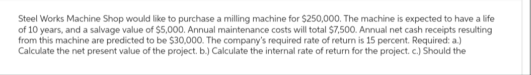 Steel Works Machine Shop would like to purchase a milling machine for $250,000. The machine is expected to have a life
of 10 years, and a salvage value of $5,000. Annual maintenance costs will total $7,500. Annual net cash receipts resulting
from this machine are predicted to be $30,000. The company's required rate of return is 15 percent. Required: a.)
Calculate the net present value of the project. b.) Calculate the internal rate of return for the project. c.) Should the