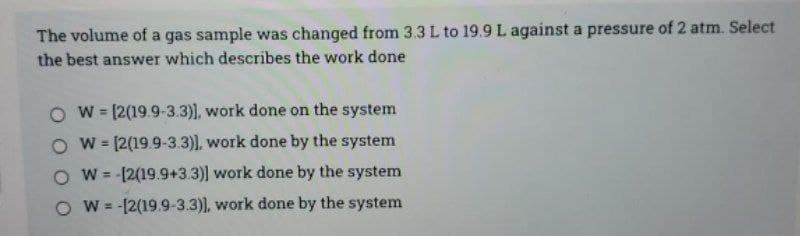 The volume of a gas sample was changed from 3.3 L to 19.9 L against a pressure of 2 atm. Select
the best answer which describes the work done
O w= [2(19.9-3.3)), work done on the system
O w= [2(19.9-3.3)), work done by the system
O W = -[2(19.9+3.3)] work done by the system
%3D
O W = -[2(19.9-3.3)), work done by the system
