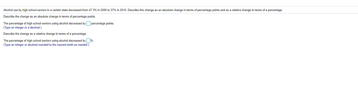 Alcohol use by high school seniors in a certain state decreased from 47.3% in 2000 to 37% in 2015. Describe this change as an absolute change in terms of percentage points and as a relative change in terms of a percentage.
Describe the change as an absolute change in terms of percentage points.
The percentage of high school seniors using alcohol decreased by percentage points.
(Type an integer or a decimal.)
Describe the change as a relative change in terms of a percentage.
The percentage of high school seniors using alcohol decreased by %.
(Type an integer or decimal rounded to the nearest tenth as needed.)
