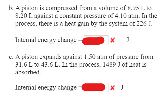 b. A piston is compressed from a volume of 8.95 L to
8.20 L against a constant pressure of 4.10 atm. In the
process, there is a heat gain by the system of 226 J.
Internal energy change =
J
c. A piston expands against 1.50 atm of pressure from
31.6 L to 43.6 L. In the process, 1489 J of heat is
absorbed.
Internal energy change
X J
