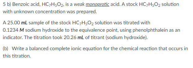 5 b) Benzoic acid, HC7H5O2, is a weak monoprotic acid. A stock HC,H5O2 solution
with unknown concentration was prepared.
A 25.00 mL sample of the stock HCH5O2 solution was titrated with
0.1234 M sodium hydroxide to the equivalence point, using phenolphthalein as an
indicator. The titration took 20.26 mL of titrant (sodium hydroxide).
(b) Write a balanced complete ionic equation for the chemical reaction that occurs in
this titration.
