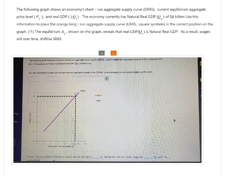 Tips
Tips
The following graph shows an economy's short run aggregate supply curve (SRAS), current equilibrium aggregate
price level (P, ), and real GDP ((:Q,). The economy currently has Natural Real GDP (Q) of $8 billion Use this
information to place the orange long-run aggregate supply curve (LRAS, square symbols) in the correct position on the
graph. (?) The equilibrium A,, shown on the graph, reveals that real GDP(Q) is Natural Real GDP. As a result, wages
will over time, shiftina SRAS
PRICE LEVEL
The following graph shows an economy's short-run aggregate supply curve (RAS) curent equilibrium aggregate price level (P), and real GDP (
Q). The economy currently has Natural Real GDP (Q) of $8 billion.
Use this information to place the orange long-rum aggregate supply curve (LRAS, square symbols) in the correct position on the graph.
REAL GCP (Tons of dollars
BRAS
--
Tre equ ibrium A, shown on the graph, reveals that real GDP (21)
sting SRAS
LRAS
Natural Real GDP, As a result, wages will