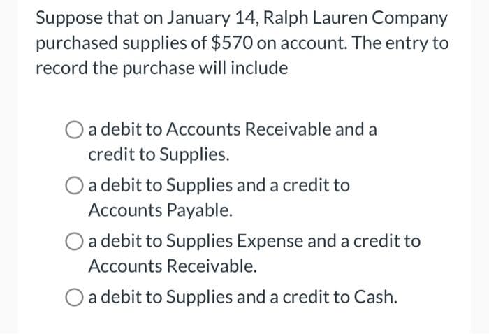 Suppose that on January 14, Ralph Lauren Company
purchased supplies of $570 on account. The entry to
record the purchase will include
a debit to Accounts Receivable and a
credit to Supplies.
a debit to Supplies and a credit to
Accounts Payable.
a debit to Supplies Expense and a credit to
Accounts Receivable.
O a debit to Supplies and a credit to Cash.