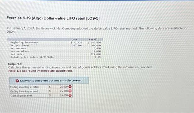 Exercise 9-19 (Algo) Dollar-value LIFO retail [LO9-5]
On January 1, 2024, the Brunswick Hat Company adopted the dollar-value LIFO retail method. The following data are available for
2024:
Beginning inventory
Net purchases
Net markups
Net markdowns
Net sales
Retail price index, 12/31/2924
Cost
$ 72,420
107,100
Required:
Calculate the estimated ending inventory and cost of goods sold for 2024 using the information provided.
Note: Do not round intermediate calculations.
Answer is complete but not entirely correct.
s
Ending inventory at retail
Ending inventory at cost
Cost of goods sold
$
S
Retail
$ 142,000
264,000
6,000
15,000
229,000
1.05
25,000
25,000 Ⓒ
25,000