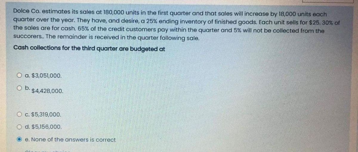 Dolce Co. estimates its sales at 180,000 units in the first quarter and that sales will increase by 18,000 units each
quarter over the year. They have, and desire, a 25% ending inventory of finished goods. Each unit sells for $25. 30% of
the sales are for cash. 65% of the credit customers pay within the quarter and 5% will not be collected from the
succorers.. The remainder is received in the quarter following sale.
Cash collections for the third quarter are budgeted at
O a. $3,051,000.
Ob.
$4,428,000.
O c. $5,319,000.
Od. $5,156,000.
Oe. None of the answers is correct