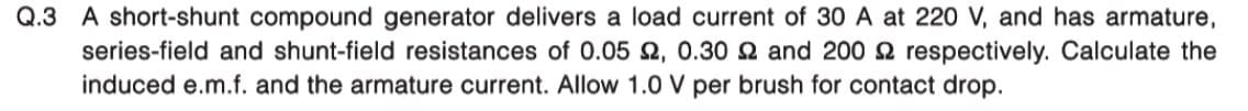 Q.3 A short-shunt compound generator delivers a load current of 30 A at 220 V, and has armature,
series-field and shunt-field resistances of 0.052, 0.30 2 and 2002 respectively. Calculate the
induced e.m.f. and the armature current. Allow 1.0 V per brush for contact drop.